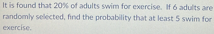 It is found that 20% of adults swim for exercise. If 6 adults are 
randomly selected, find the probability that at least 5 swim for 
exercise.