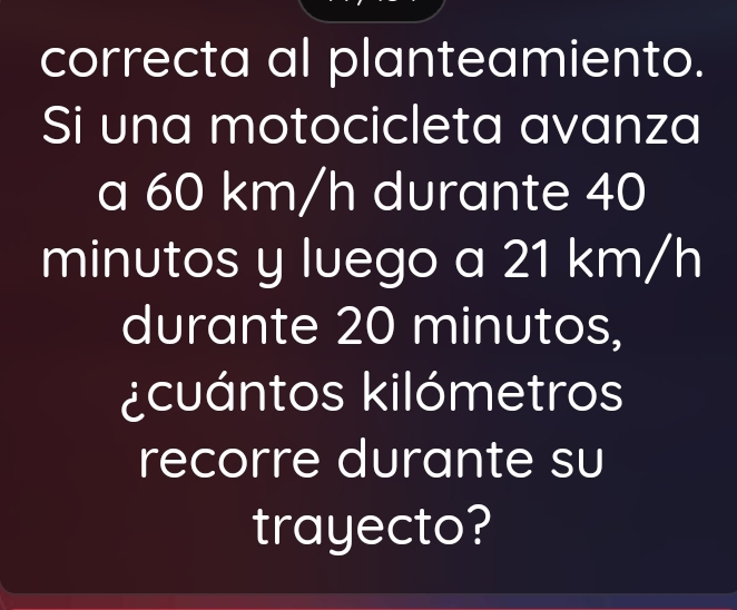 correcta al planteamiento. 
Si una motocicleta avanza 
a 60 km/h durante 40
minutos y luego a 21 km/h
durante 20 minutos, 
¿cuántos kilómetros 
recorre durante su 
trayecto?