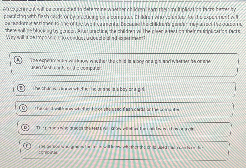 An experiment will be conducted to determine whether children learn their multiplication facts better by
practicing with flash cards or by practicing on a computer. Children who volunteer for the experiment will
be randomly assigned to one of the two treatments. Because the children's gender may affect the outcome,
there will be blocking by gender. After practice, the children will be given a test on their multiplication facts.
Why will it be impossible to conduct a double-blind experiment?
The experimenter will know whether the child is a boy or a girl and whether he or she
used flash cards or the computer.
The child will know whether he or she is a boy or a girl.
The child will know whether he or she used flash cards or the computer.
The person who grades the tests will know whether the child was a boy or a girl.
The person who grades the tests will know whether the child used flash cards or the
computer.