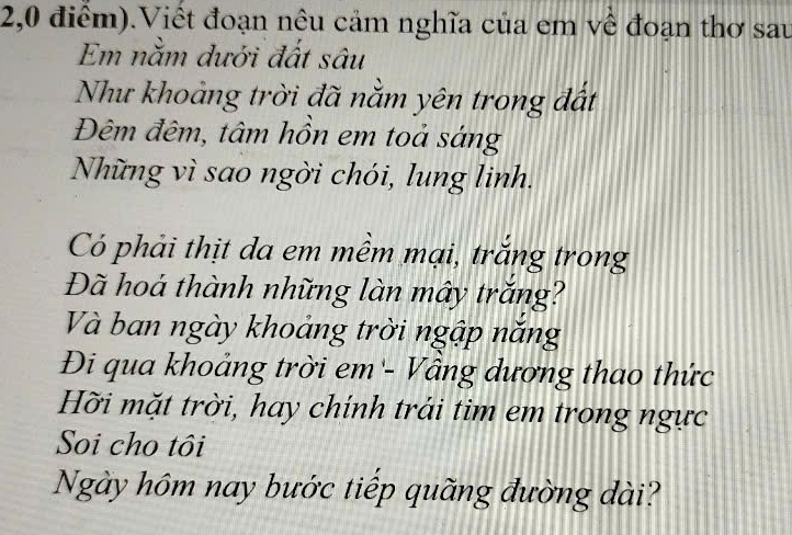 2,0 điểm).Viết đoạn nêu cảm nghĩa của em về đoạn thơ sau 
Em nằm dưới đất sâu 
Như khoảng trời đã nằm yên trong đất 
Đêm đêm, tâm hồn em toả sáng 
Những vì sao ngời chói, lung linh. 
Có phải thịt da em mềm mại, trắng trong 
Đã hoá thành những làn mây trắng? 
Và ban ngày khoảng trời ngập năng 
Đi qua khoảng trời em - Vầng dương thao thức 
Hỡi mặt trời, hay chính trải tim em trong ngực 
Soi cho tôi 
Ngày hôm nay bước tiếp quãng đường dài?