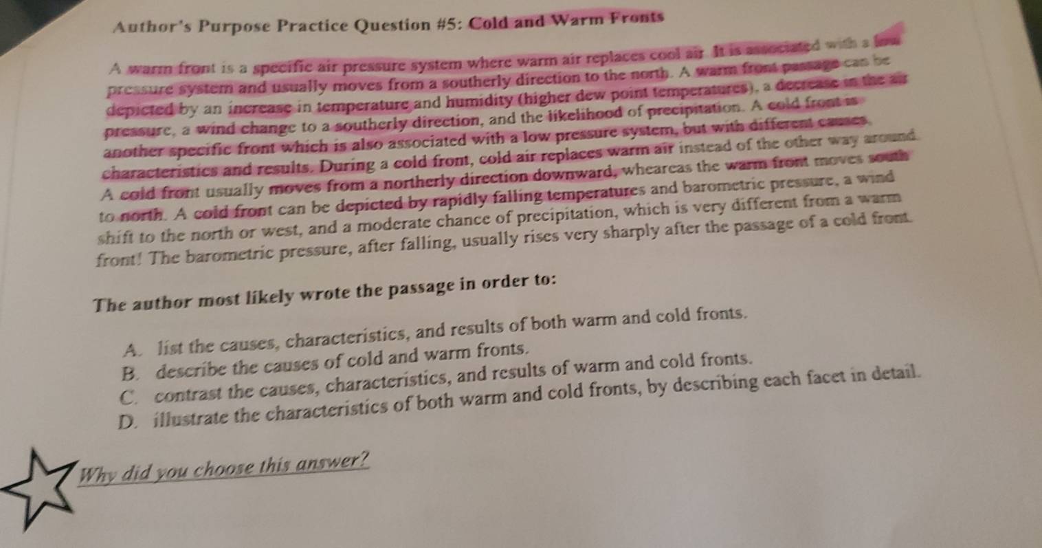 Author's Purpose Practice Question #5: Cold and Warm Fronts
A warm front is a specific air pressure system where warm air replaces cool air. It is associated with s low
pressure system and usually moves from a southerly direction to the north. A warm front passage can be
depicted by an increase in temperature and humidity (higher dew point temperatures), a decrease in the air
pressure, a wind change to a southerly direction, and the likelihood of precipitation. A cold front is
another specific front which is also associated with a low pressure system, but with different causes
characteristics and results. During a cold front, cold air replaces warm air instead of the other way around
A cold front usually moves from a northerly direction downward, wheareas the warm front moves south
to north. A cold front can be depicted by rapidly falling temperatures and barometric pressure, a wind
shift to the north or west, and a moderate chance of precipitation, which is very different from a warm
front! The barometric pressure, after falling, usually rises very sharply after the passage of a cold front.
The author most likely wrote the passage in order to:
A. list the causes, characteristics, and results of both warm and cold fronts.
B. describe the causes of cold and warm fronts.
C. contrast the causes, characteristics, and results of warm and cold fronts.
D. illustrate the characteristics of both warm and cold fronts, by describing each facet in detail.
Why did you choose this answer?