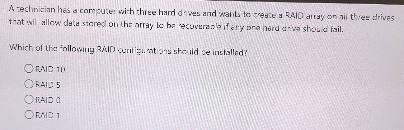 A technician has a computer with three hard drives and wants to create a RAID array on all three drives
that will allow data stored on the array to be recoverable if any one hard drive should fail.
Which of the following RAID configurations should be installed?
RAID 10
RAID 5
RAID 0
RAID 1