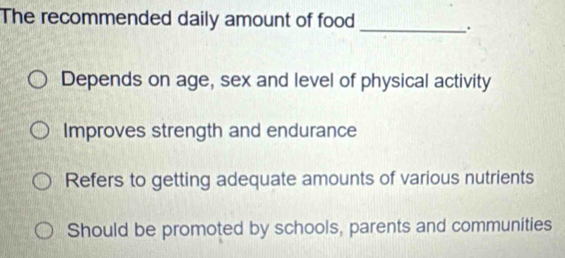 The recommended daily amount of food_
.
Depends on age, sex and level of physical activity
Improves strength and endurance
Refers to getting adequate amounts of various nutrients
Should be promoted by schools, parents and communities