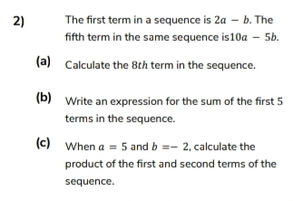 The first term in a sequence is 2a-b. The 
fifth term in the same sequence is 10a-5b. 
(a) Calculate the 8th term in the sequence. 
(b) Write an expression for the sum of the first 5
terms in the sequence. 
(c) When a=5 and b=-2 , calculate the 
product of the first and second terms of the 
sequence.