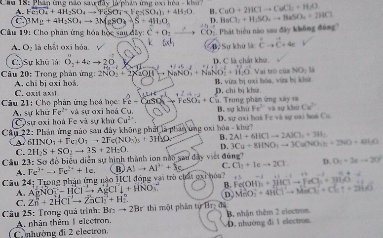 Cầu 18: Phân ứng nào saư đây là phân ứng oxi hóa - khứ CuO+2HClto CuCl_2+H_2O
A. Fe_3O_4+4H_2SO_4to FeSO_4+Fe_2(SO_4)_3+4H_2O B.
C. 3Mg+4H_2SO_4to 3MgSO_4+ S+4H_2O D. BaCl_2+H_2SO_4to BaSO_4+2HCl
Câu 19: Cho phản ứng hóa học sau dây: C+O_2to CO_2. Phát biểu nào sau đây không đông
A. O_2 là chất oxi hóa. Bự Sự khư là: ^nCto^(-1)C+4e
C.)Sự khử là: O_2^(0+4e to 20 D. C là chất khử
H1-2
Câu 20: Trong phản ứng: 2NO_2)+2NaOH NaNO_3^(2+NaNO_2^2+H_2)O Vai trò của NO_2 là
A. chỉ bị oxi hoá. B. vừa bị oxi hóa, vừa bị khứ
C. oxit axit. D. chỉ bị khử.
Câu 21: Cho phản ứng hoá học: Fc+CuSQ_4 to FeSO_4+Cu 1. Trong phản ứng xây r
A. sự khứ Fe^2 và sự oxi hoá Cu. B. sự khử Fe^(2+) và sự khứ Cu^(2+)
COsự oxi hoá Fe và sự khử Cu^(2+). D. sự oxi hoá Fe và sự oxi hoà Cu
Câu 22: Phản ứng nào sau đây không phải là phan ứng oxi hóa - khứ?
a 6HNO_3+Fe_2O_3to 2Fe(NO_3)_3+3H_2O: B. 2Al+6HClto 2AlCl_1+3H_2
C. 2H_2S+SO_2to 3S+2H_2O.
D. 3Cu+8HNO_3to 3Cu(NO_3)_2+2NO+0
Câu 23: Sơ đồ biểu diễn sự hình thành ion nào sau đây viết đúng?
A. Fe^(3+)to Fe^(2+)+1e. B Alto Al^(3+)+Se C. Cl_2+Icto 2Cl. D. O_1+2eto 20°
Câu 24: Trong phản ứng nào HCl đóng vai trò chất oxỉ hóa? Fe(OH)_3+3HClto FeCl_3+3H_2O .1 ...:
A. AgNO_3^((-L)+HClxrightarrow -)AgCl^-+HNO_3. B. MnO_2^(-+4HClto MnCl_2)+Cl_2uparrow +2H_2O
C. Zn^0+2HCl^-to ZnCl_2^(-+H_2^0.
D.
Câu 25: Trong quá trình: Br_2)to 2Br thì một phân tự Br đã
A. nhận thêm 1 electron. B. nhận thêm 2 electron.
C nhường đi 2 electron. D. nhường đi 1 electron