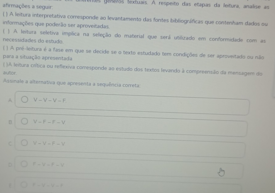 ferentes generos textuais. A respeito das etapas da leitura, analise as
afirmações a seguir:
) A leitura interpretativa corresponde ao levantamento das fontes bibliográficas que contenham dados ou
informações que poderão ser aproveitadas.
( ) A leitura seletiva implica na seleção do material que será utilizado em conformidade com as
necessidades do estudo.
) A pré-leitura é a fase em que se decide se o texto estudado tem condições de ser aproveitado ou não
para a situação apresentada
)A leitura crítica ou reflexiva corresponde ao estudo dos textos levando à compreensão da mensagem do
autor.
Assinale a alternativa que apresenta a sequência correta:
A. V-V-V-F.
B. V-F-F-V.
C V-V-F-V
D F-V-F-V
E F-V-V-F