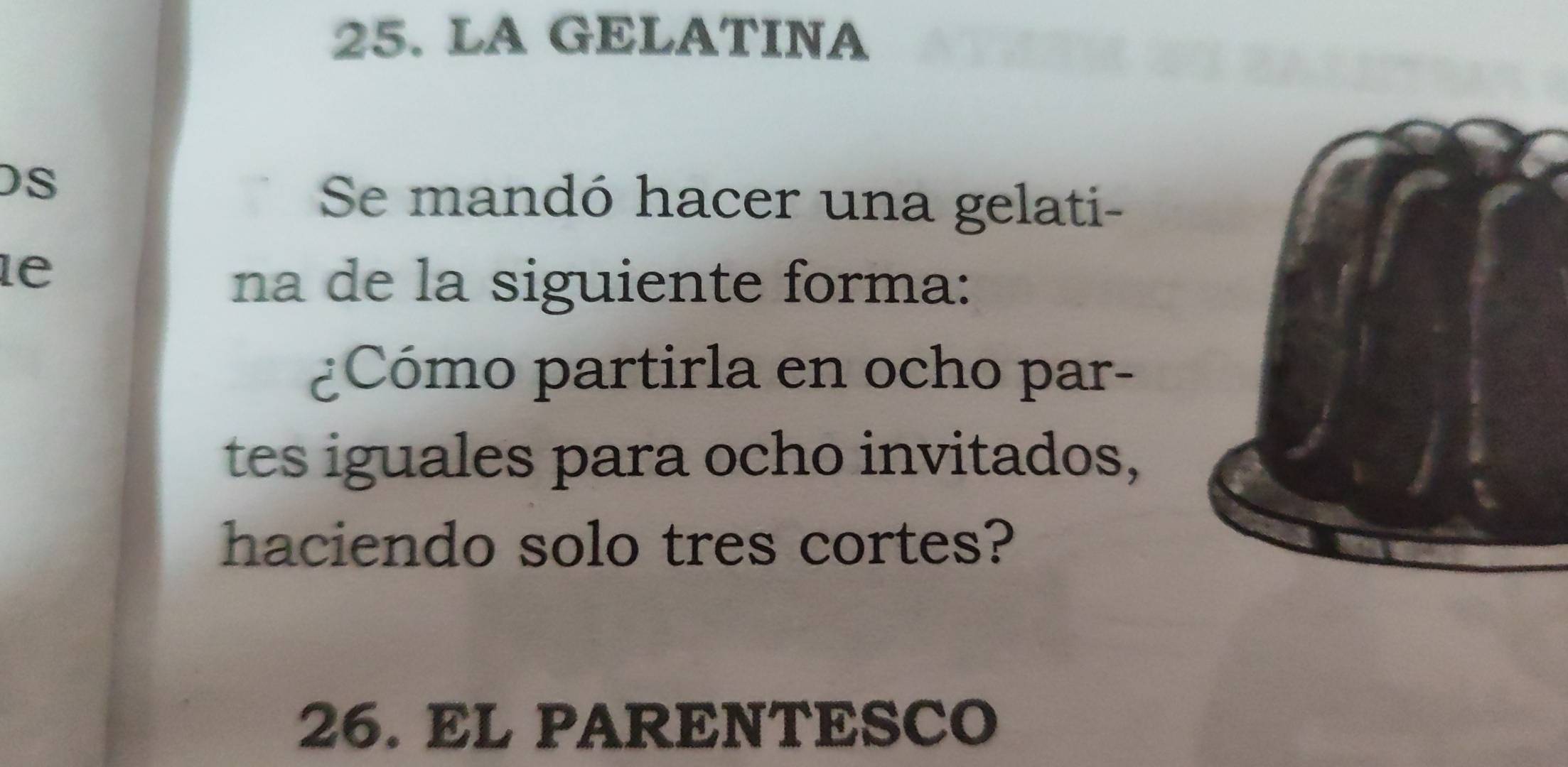 LA GELATINA 
DS 
Se mandó hacer una gelati- 
le 
na de la siguiente forma: 
¿Cómo partirla en ocho par- 
tes iguales para ocho invitados, 
haciendo solo tres cortes? 
26. EL PARENTESCO