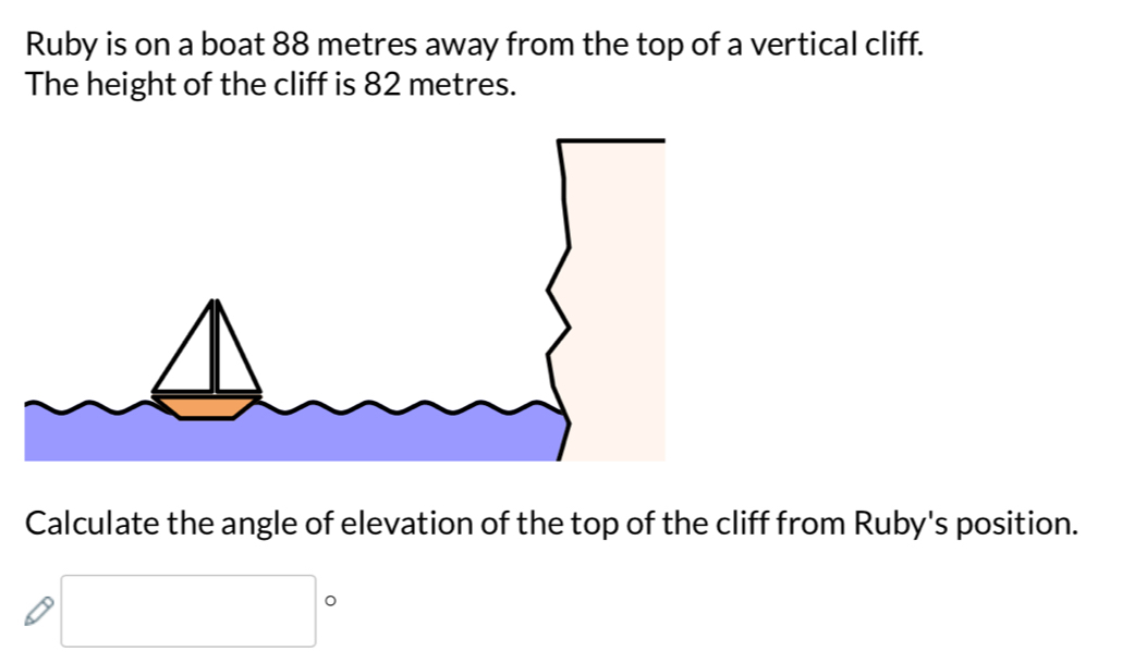 Ruby is on a boat 88 metres away from the top of a vertical cliff. 
The height of the cliff is 82 metres. 
Calculate the angle of elevation of the top of the cliff from Ruby's position. 
□ 