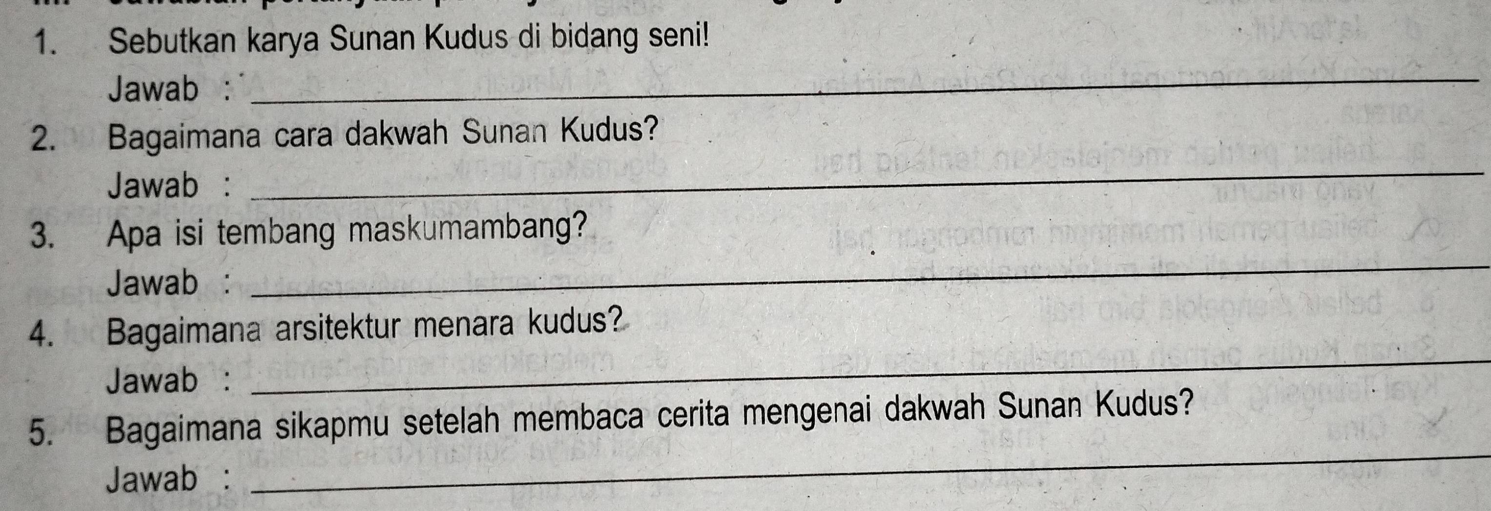 Sebutkan karya Sunan Kudus di bidang seni! 
Jawab : 
_ 
2. Bagaimana cara dakwah Sunan Kudus? 
Jawab : 
_ 
3. Apa isi tembang maskumambang? 
Jawab : 
_ 
4. Bagaimana arsitektur menara kudus? 
Jawab : 
_ 
_ 
5. Bagaimana sikapmu setelah membaca cerita mengenai dakwah Sunan Kudus? 
Jawab :