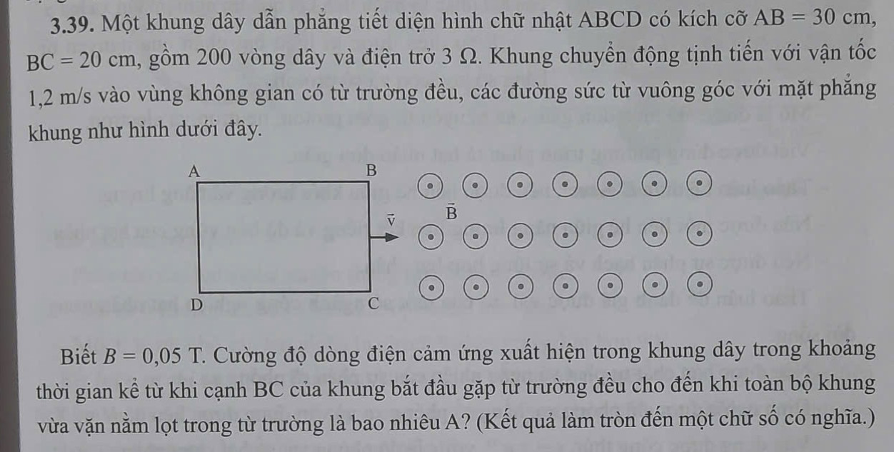 Một khung dây dẫn phẳng tiết diện hình chữ nhật ABCD có kích cỡ AB=30cm,
BC=20cm 2, gồm 200 vòng dây và điện trở 3 Ω. Khung chuyển động tịnh tiến với vận tốc
1,2 m/s vào vùng không gian có từ trường đều, các đường sức từ vuông góc với mặt phăng 
khung như hình dưới đây. 
. . . . .
B. 
. . 
. 
. 
Biết B=0,05T C. Cường độ dòng điện cảm ứng xuất hiện trong khung dây trong khoảng 
thời gian kể từ khi cạnh BC của khung bắt đầu gặp từ trường đều cho đến khi toàn bộ khung 
vừa vặn nằm lọt trong từ trường là bao nhiêu A? (Kết quả làm tròn đến một chữ số có nghĩa.)