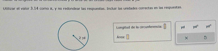 Utilizar el valor 3.14 como π, y no redondear las respuestas. Incluir las unidades correctas en las respuestas.
Longitud de la circunferencia: yd yd^2 yd^3
Área: □
X