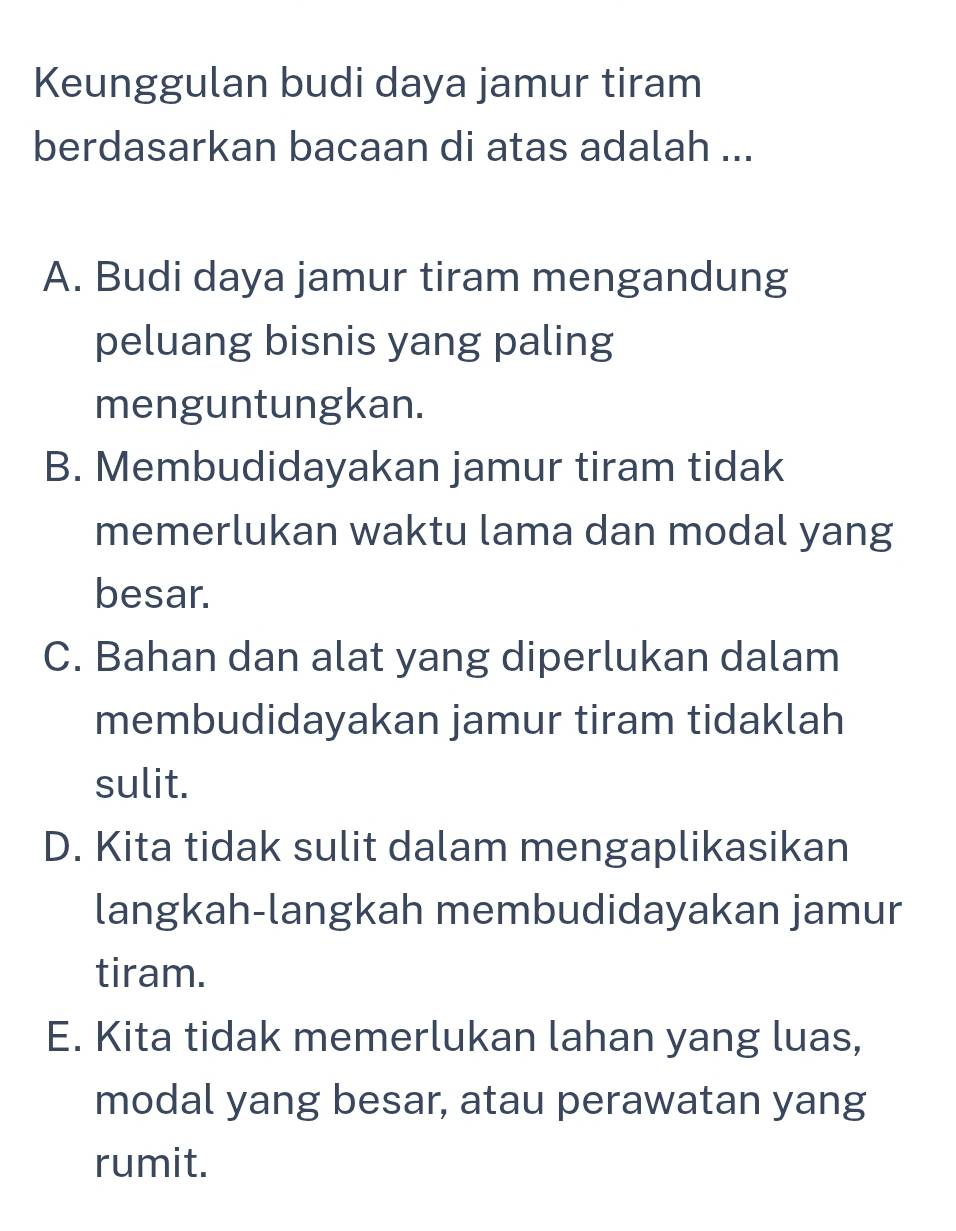 Keunggulan budi daya jamur tiram
berdasarkan bacaan di atas adalah ...
A. Budi daya jamur tiram mengandung
peluang bisnis yang paling
menguntungkan.
B. Membudidayakan jamur tiram tidak
memerlukan waktu lama dan modal yang
besar.
C. Bahan dan alat yang diperlukan dalam
membudidayakan jamur tiram tidaklah
sulit.
D. Kita tidak sulit dalam mengaplikasikan
langkah-langkah membudidayakan jamur
tiram.
E. Kita tidak memerlukan lahan yang luas,
modal yang besar, atau perawatan yang
rumit.