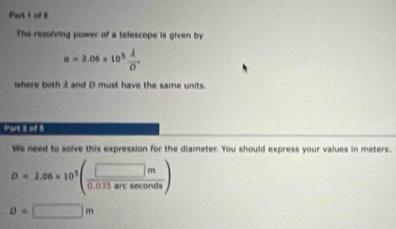 Partt of $ 
The resolving power of a telescope is given by
a=2.06* 10^5frac lambda overline D
where both i and D must have the same units. 
Part 2 of 5 
We need to solve this expression for the diameter. You should express your values in meters.
o=2.06* 10^3( □ m/0.035arcsec onds )
D=□ m