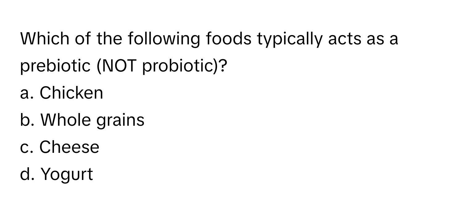 Which of the following foods typically acts as a prebiotic (NOT probiotic)?

a. Chicken
b. Whole grains
c. Cheese
d. Yogurt