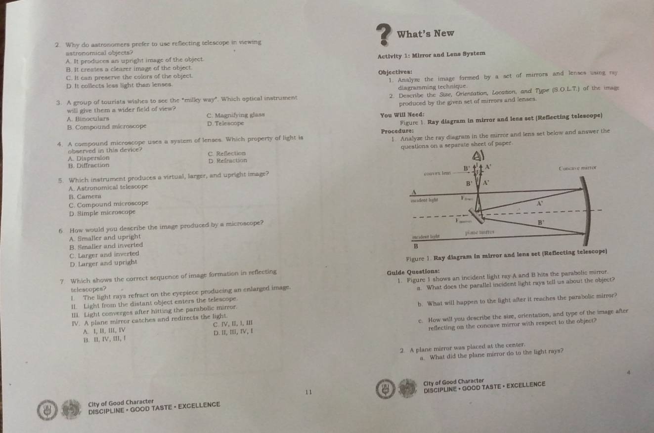 Why do astronomers prefer to use reflecting telescope in viewing
? What’s New
astronomical objects?
Activity 1: Mirror and Lens System
A. It produces an upright image of the object.
B. It creates a clearer image of the object.
C. It can preserve the colors of the object. Objectives:
1. Analyze the image formed by a set of mirrors and lenses using ray
D. It collects less light than lenses
diagramming technique
3. A group of tourists wishes to see the "milky way”. Which optical instrument 2. Describe the Size, Orientation, Location, and Type (S.O.LT ) of the image
produced by the given set of mirrors and lenses.
will give them a wider field of view?
A. Binoculars D. Telescope C. Magnifying glass
You Will Need:
Figurc 1. Ray diagram in mirror and lens set (Reflecting telescope)
B. Compound microscope
Procedure:
4. A compound microscope uses a system of lenses. Which property of light is
1. Analyze the ray diagram in the mirror and lens set below and answer the
A. Dispersion C. Reflection questions on a separate sheet of paper.
observed in this device
B. Diffraction D. Refraction
5. Which instrument produces a virtual, larger, and upright image?
A. Astronomical telescope
B. Camera
C. Compound microscope
D. Simple microscope
6. How would you describe the image produced by a microscope?
A. Smaller and upright
B. Smaller and inverted
C. Larger and inverted
Figure 1. Ray diagram in mirror and lens set (Ref
D. Larger and upright
7. Which shows the correct sequence of image formation in reflecting Guide Questions:
l. The light rays refract on the eyepiece producing an enlarged image. 1. Figure 1 shows an incident light ray A and B hits the parabolic mirror.
telescopes?
II. Light from the distant object enters the telescope. a. What does the parallel incident light rays tell us about the object?
IV. A plane mirror catches and redirects the light. b. What will happen to the light after it reaches the parabolic mirror?
III. Light converges after hitting the parabolic mirror.
B. II, IV, III, I D. II, I, IV, I c. How will you describe the size, orientation, and type of the image after
reflecting on the concave mirror with respect to the object?
A. 1, II, III, IV C Ⅳ, I, l, III
2. A plane mirror was placed at the center.
a. What did the plane mirror do to the light rays?
a
City of Good Character 11 City of Good Character
DISCIPLINE + GOOD TASTE + EXCELLENCE DISCIPLINE • GOOD TASTE · EXCELLENCE