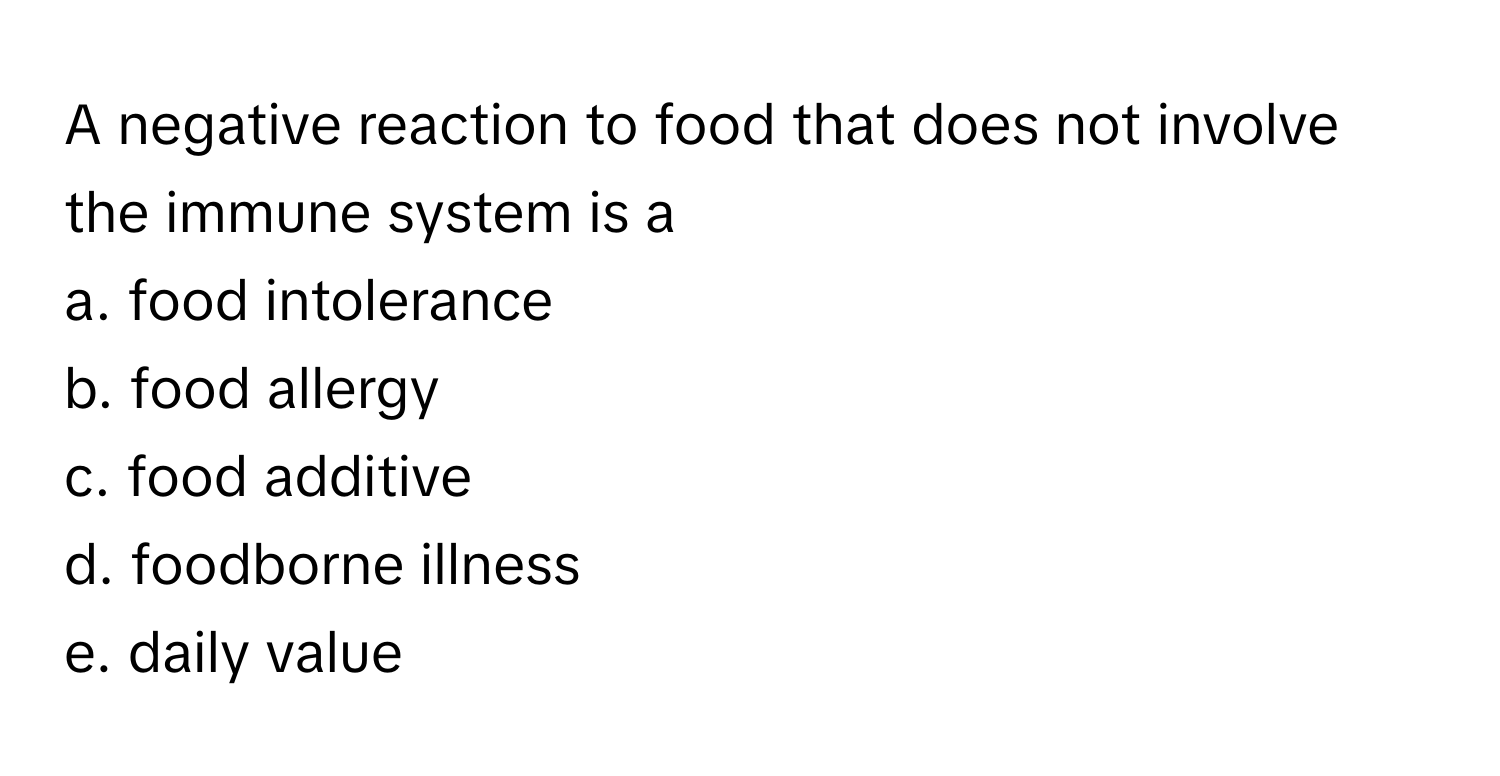 A negative reaction to food that does not involve the immune system is a
 
a. food intolerance
b. food allergy
c. food additive
d. foodborne illness
e. daily value