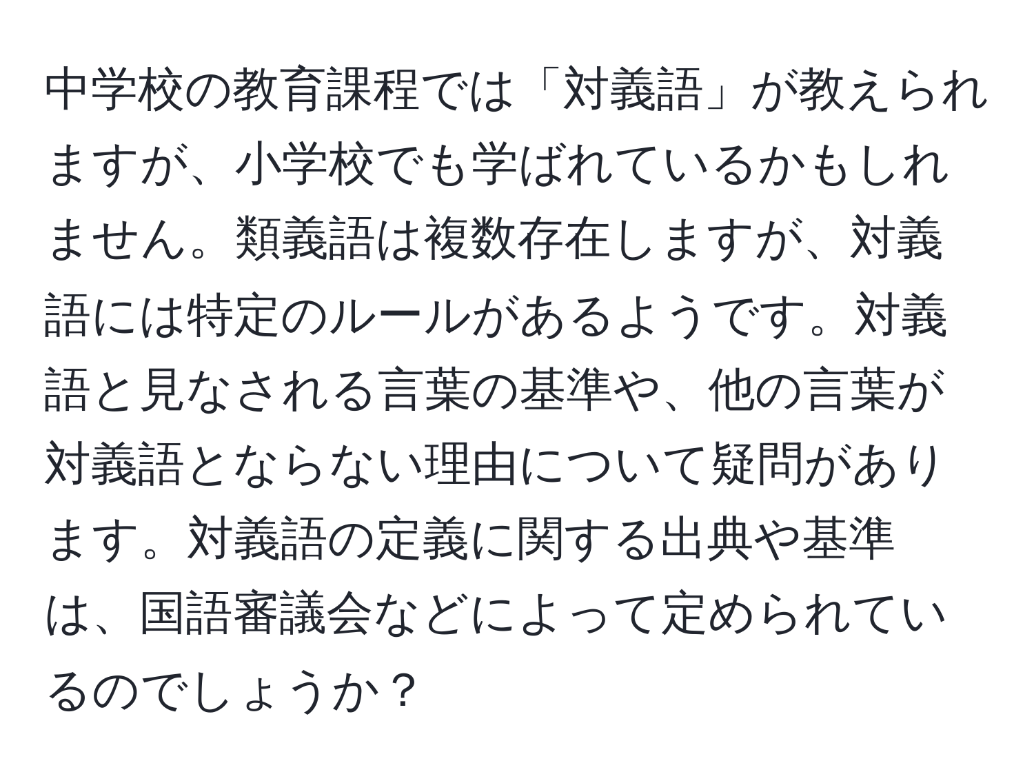 中学校の教育課程では「対義語」が教えられますが、小学校でも学ばれているかもしれません。類義語は複数存在しますが、対義語には特定のルールがあるようです。対義語と見なされる言葉の基準や、他の言葉が対義語とならない理由について疑問があります。対義語の定義に関する出典や基準は、国語審議会などによって定められているのでしょうか？