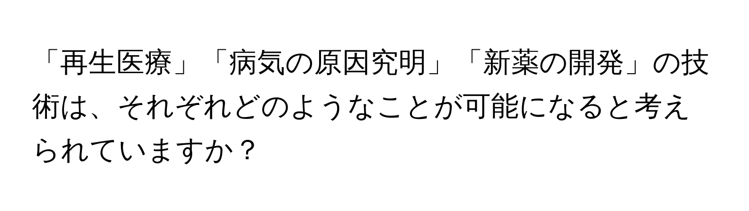 「再生医療」「病気の原因究明」「新薬の開発」の技術は、それぞれどのようなことが可能になると考えられていますか？