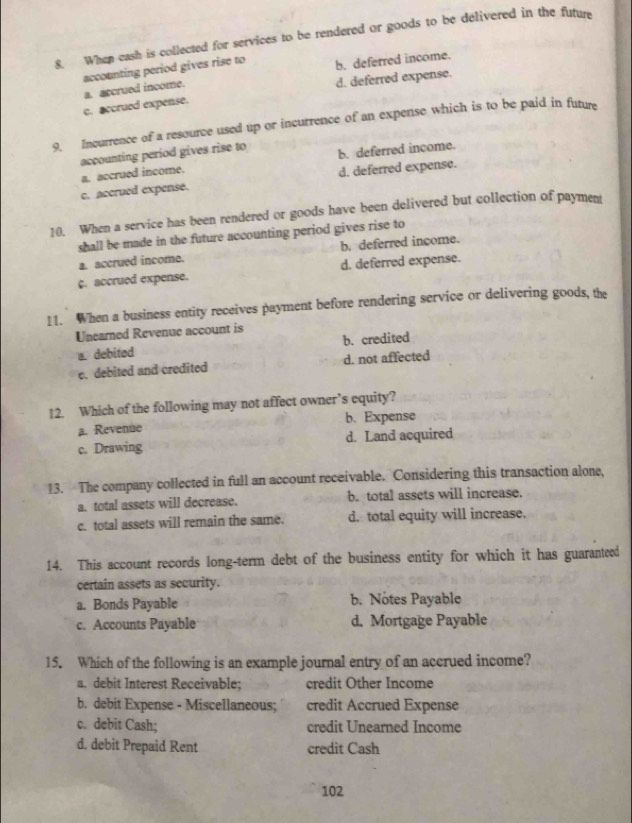 When eash is collected for services to be rendered or goods to be delivered in the future
accounting period gives rise to b. deferred income.
c. accrued expense. a. accrued income. d. deferred expense.
9. Incurrence of a resource used up or incurrence of an expense which is to be paid in future
accounting period gives rise to b. deferred income.
a. accrued income.
c. accrued expense. d. deferred expense.
10. When a service has been rendered or goods have been delivered but collection of paymen
shall be made in the future accounting period gives rise to
b. deferred income.
a. accrued income.
c. accrued expense. d. deferred expense.
11. When a business entity receives payment before rendering service or delivering goods, the
Unearned Revenue account is
a. debited b. credited
e. debited and credited d. not affected
12. Which of the following may not affect owner’s equity?
a. Revenue b. Expense
c. Drawing d. Land acquired
13. The company collected in full an account receivable. Considering this transaction alone,
a. total assets will decrease. b. total assets will increase.
c. total assets will remain the same. d. total equity will increase.
14. This account records long-term debt of the business entity for which it has guaranteed
certain assets as security.
a. Bonds Payable b. Notes Payable
c. Accounts Payable d. Mortgage Payable
15. Which of the following is an example journal entry of an accrued income?
a. debit Interest Receivable; credit Other Income
b. debit Expense - Miscellaneous; credit Accrued Expense
c. debit Cash; credit Unearned Income
d. debit Prepaid Rent credit Cash
102