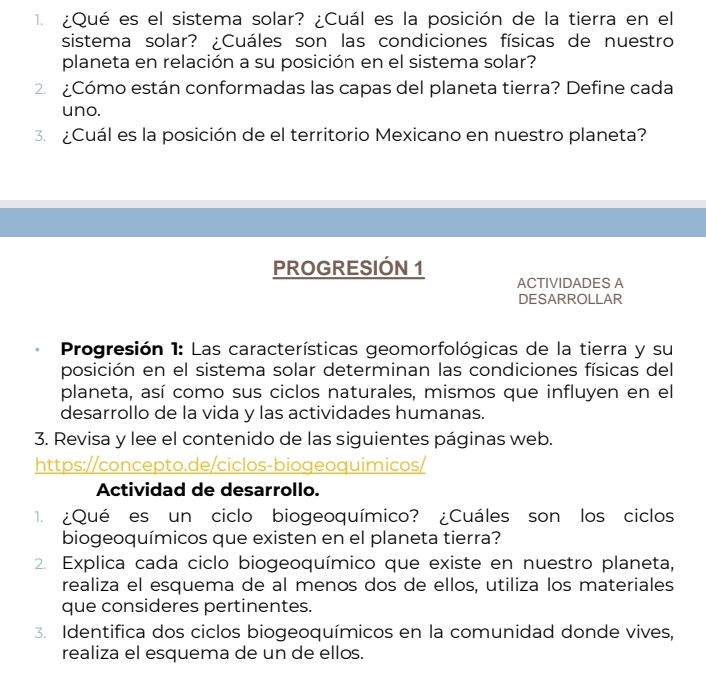 ¿Qué es el sistema solar? ¿Cuál es la posición de la tierra en el 
sistema solar? ¿Cuáles son las condiciones físicas de nuestro 
planeta en relación a su posición en el sistema solar? 
2. ¿Cómo están conformadas las capas del planeta tierra? Define cada 
uno. 
3. ¿Cuál es la posición de el territorio Mexicano en nuestro planeta? 
PROGRESIÓN 1 
ACTIVIDADES A 
DESARROLLAR 
Progresión 1: Las características geomorfológicas de la tierra y su 
posición en el sistema solar determinan las condiciones físicas del 
planeta, así como sus ciclos naturales, mismos que influyen en el 
desarrollo de la vida y las actividades humanas. 
3. Revisa y lee el contenido de las siguientes páginas web. 
https://concepto.de/ciclos-biogeoquimicos/ 
Actividad de desarrollo. 
1. ¿Qué es un ciclo biogeoquímico? ¿Cuáles son los ciclos 
biogeoquímicos que existen en el planeta tierra? 
2. Explica cada ciclo biogeoquímico que existe en nuestro planeta, 
realiza el esquema de al menos dos de ellos, utiliza los materiales 
que consideres pertinentes. 
3. Identifica dos ciclos biogeoquímicos en la comunidad donde vives, 
realiza el esquema de un de ellos.