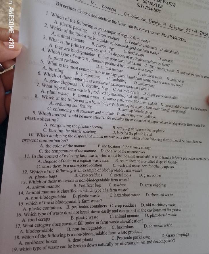 IM WASTE
* Semæster
S.Y: 2024-2025
Grade/Section:
Direction: Choose and encircle the letter with the correct answer. NO ERASURE!
ate
. Which of the following is an example of organic farm waste C. Pesticide containers D. Metal tools_
A. plastic packing B. Crop residues
m 2. Which of the following is considered non-biodegradable farm waste" C. food scraps
A. animal manure B. plastic bags
A. they are biodegradable B. they pose chemical hazard
3. What is the primary concern with the disposal of pesticide containers on farm C. They are recyclable D. they can be used as con
D. sawdust
4. Which type of waste is primarily produced by livestock on a farm?
A. plant residues B. animal manure C. chemical waste D. metal scrap
5. What is the most common way to manage plant-based farm waste, such as leaves and crop?
A. burning B. composting C. landfilling D. incinerating
6. Which of these materials is considered hazardous waste on a farm?
A. grass clippings B. Fertilizer bags C. old tractor parts D. empty pesticides bottles
7. What type of farm waste is produced by machinery and equipment?
A. plant waste B. animal waste C. non-organic waste like metal and oil D. biodegradable waste like food scraps
8. Which of the following is a benefit of properly managing organic farm waste through composting?
A. reducing soil fertility B. creating harmful gases
C. enhancing soil structure and nutrients D. increasing water pollution
plastic sheeting?
9. Which method would be most effective for reducing the environmental impact of non-biodegradable farm waste like
A. composting the plastic sheeting B. recycling or repurposing the plastic
C. burning the plastic sheeting D. burying the plastic in soil
10. When analyzing the disposal of animal manure on a farm, which of the following factors should be prioritized to
prevent contamination? B. the location of the manure storage
A. the color of the manure
C. the temperature of the manure D. the size of the manure piles
11. In the context of reducing farm waste, what would be the most sustainable way to handle leftover pesticide containers
A. dispose of them in a regular waste bins B. return them to a certified disposal facility
C. store them in a non-secure location D. wash and reuse them for other purposes
12. Which of the following is an example of biodegradable farm waste?
A. plastic bags B. Crop residues C. metal tools D. glass bottles
13. Which of these materials is non-biodegradable farm waste?
A. animal manure B. Fertilizer bag C. sawdust D. grass clippings
14. Animal manure is classified as which type of a farm waste?
A. non-biodegradable B. plastic waste C. hazardous waste D. chemical waste
15. which of the is biodegradable farm waste?
A. plastic containers B. pesticides contaíners C. crop residues D. old machinery parts
16. Which type of waste does not break down easily and can persist in the environment for years?
A. food scraps B. plastic waste C. animal manure D. plant-based waste
17. What category does sawdust fall under in farm waste classification?
A. biodegradable B. non-biodegradable C. hazardous D. chemical waste
18. which of the following is a non-biodegradable farm waste product?
A. cardboard boxes B. dead plants C. Pesticide packaging D. Grass clippings
19. which type of waste can be broken down naturally by microorganism and decomposers?