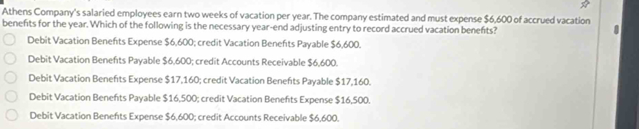 Athens Company's salaried employees earn two weeks of vacation per year. The company estimated and must expense $6,600 of accrued vacation
benefts for the year. Which of the following is the necessary year -end adjusting entry to record accrued vacation beneńts?
Debit Vacation Benefts Expense $6,600; credit Vacation Benefts Payable $6,600.
Debit Vacation Benefts Payable $6,600; credit Accounts Receivable $6,600.
Debit Vacation Benefts Expense $17,160; credit Vacation Beneñts Payable $17,160.
Debit Vacation Beneńts Payable $16,500; credit Vacation Benefts Expense $16,500.
Debit Vacation Benefts Expense $6,600; credit Accounts Receivable $6,600.