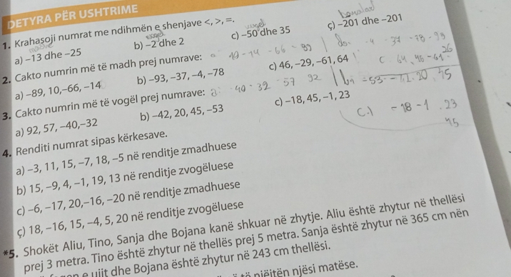 DETYRA PER USHTRIME 
1. Krahaşoji numrat me ndihmën e shenjave , =. 
a) −13 dhe −25 b) −2 dhe 2 c) −50 dhe 35 ç) −201 dhe −201
2. Cakto numrin më të madh prej numrave: 
a) -89, 10, −66, −14 b) −93, −37, −4, −78 c) 46, −29, −61, 64
3. Cakto numrin më të vogël prej numrave: 
a) 92, 57, −40, -32 b) -42, 20, 45, -53 c) −18, 45, −1, 23
4. Renditi numrat sipas kërkesave. 
a) -3, 11, 15, −7, 18, −5 në renditje zmadhuese 
b) 15, −9, 4, −1, 19, 13 në renditje zvogëluese 
c) −6, −17, 20, −16, −20 në renditje zmadhuese 
ç) 18, −16, 15, −4, 5, 20 në renditje zvogëluese 
*5. Shokët Aliu, Tino, Sanja dhe Bojana kanë shkuar në zhytje. Aliu është zhytur në thellësi 
prej 3 metra. Tino është zhytur në thellës prej 5 metra. Sanja është zhytur në 365 cm nën 
an e uiit dhe Bojana është zhytur në 243 cm thellësi. 
n njësi matëse.