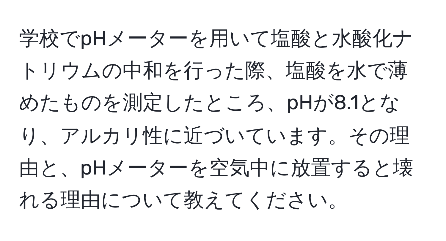 学校でpHメーターを用いて塩酸と水酸化ナトリウムの中和を行った際、塩酸を水で薄めたものを測定したところ、pHが8.1となり、アルカリ性に近づいています。その理由と、pHメーターを空気中に放置すると壊れる理由について教えてください。