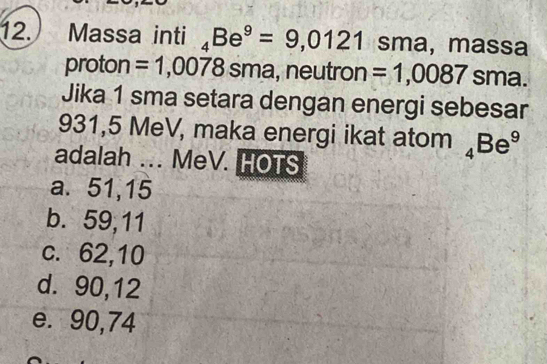 Massa inti _4Be^9=9,0121 sma, massa
proton =1,0078sm a, neutron =1,0087 sma.
Jika 1 sma setara dengan energi sebesar
931,5 MeV, maka energi ikat atom _4Be^9
adalah ... MeV. HOTS
a. 51,15
b. 59, 11
c. 62,10
d. 90, 12
e. 90,74