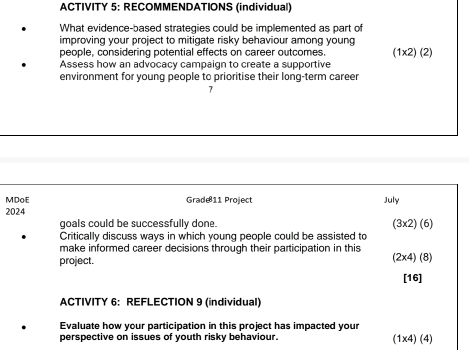 ACTIVITY 5: RECOMMENDATIONS (individual) 
What evidence-based strategies could be implemented as part of 
improving your project to mitigate risky behaviour among young 
people, considering potential effects on career outcomes. (1x2) (2) 
Assess how an advocacy campaign to create a supportive 
environment for young people to prioritise their long-term career 
MDoE Grade11 Project July 
2024 
goals could be successfully done. (3x2) (6) 
Critically discuss ways in which young people could be assisted to 
make informed career decisions through their participation in this 
project. (2x4) (8) 
[16] 
ACTIVITY 6: REFLECTION 9 (individual) 
Evaluate how your participation in this project has impacted your 
perspective on issues of youth risky behaviour. 1* 4 (4