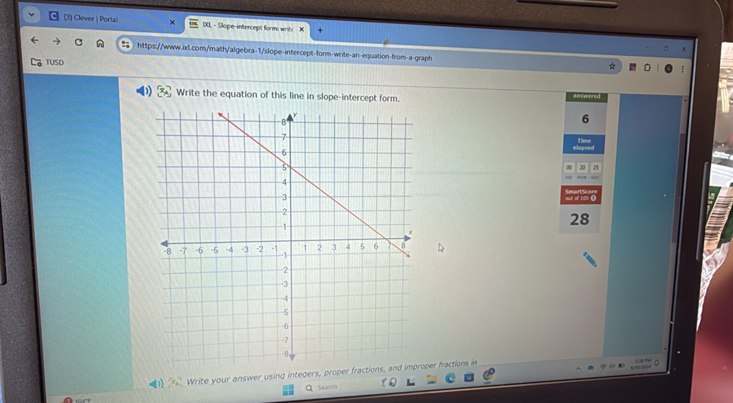 (3) Clever | Portal IXL - Slope-intercept form: write X + 
C https://www.ixl.com/math/algebra-1/slope-intercept-form-write-an-equation-from-a-graph 
TUSD 
D x_A Write the equation of this line in slope-intercept form. answered 
6 
Time 
elapsed 
20 25 
SmartSc 
out of 100 @ 
28 
Write your answer using integers, proper fractions, and improper fractions in 
Search