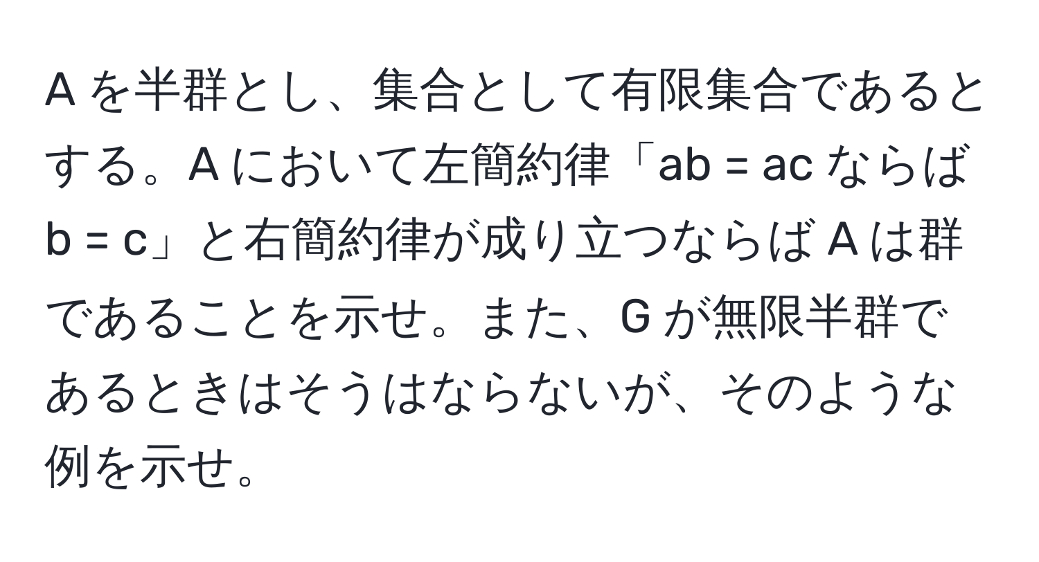 A を半群とし、集合として有限集合であるとする。A において左簡約律「ab = ac ならば b = c」と右簡約律が成り立つならば A は群であることを示せ。また、G が無限半群であるときはそうはならないが、そのような例を示せ。