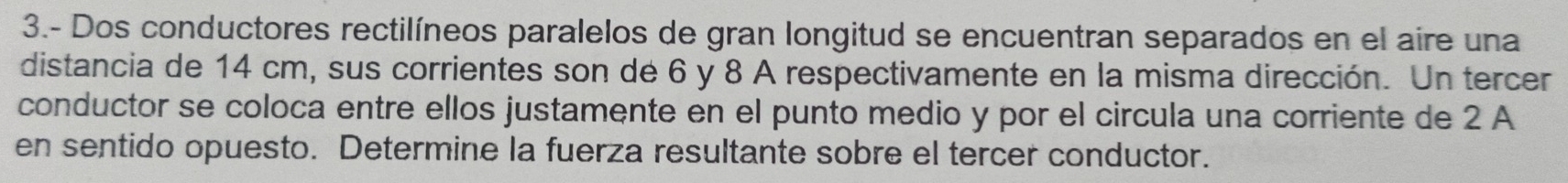 3.- Dos conductores rectilíneos paralelos de gran longitud se encuentran separados en el aire una 
distancia de 14 cm, sus corrientes son de 6 y 8 A respectivamente en la misma dirección. Un tercer 
conductor se coloca entre ellos justamente en el punto medio y por el circula una corriente de 2 A 
en sentido opuesto. Determine la fuerza resultante sobre el tercer conductor.