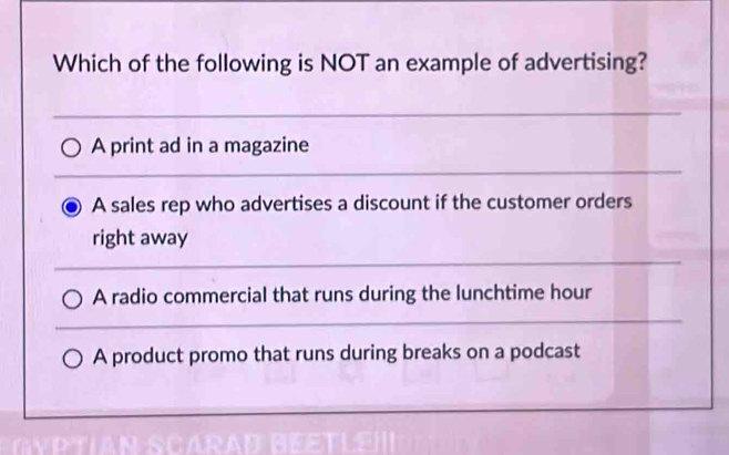 Which of the following is NOT an example of advertising?
A print ad in a magazine
A sales rep who advertises a discount if the customer orders
right away
A radio commercial that runs during the lunchtime hour
A product promo that runs during breaks on a podcast