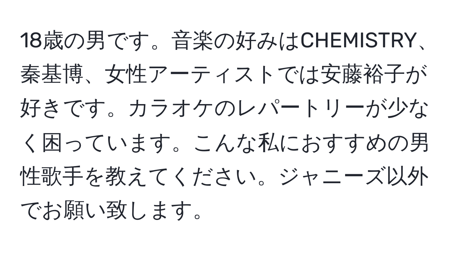 18歳の男です。音楽の好みはCHEMISTRY、秦基博、女性アーティストでは安藤裕子が好きです。カラオケのレパートリーが少なく困っています。こんな私におすすめの男性歌手を教えてください。ジャニーズ以外でお願い致します。