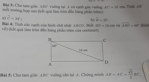 Cho tam giác ABC vuông tại A có cạnh góc vuông AC=10cm. Tính AB
mỗi trường hợp sau (kết quả làm tròn đến hàng phần trăm):
a) widehat C=34°;
b) widehat B=25°.
Bài 4: Tính các cạnh của hình chữ nhật ABCD. Biết BD=16cm và widehat ABD=68° (hình
vẽ) (kết quả làm tròn đến hàng phần trăm của centimet).
Bài 5: Cho tam giác ABC vuông cân tại A. Chứng minh AB=AC= sqrt(2)/2 BC.