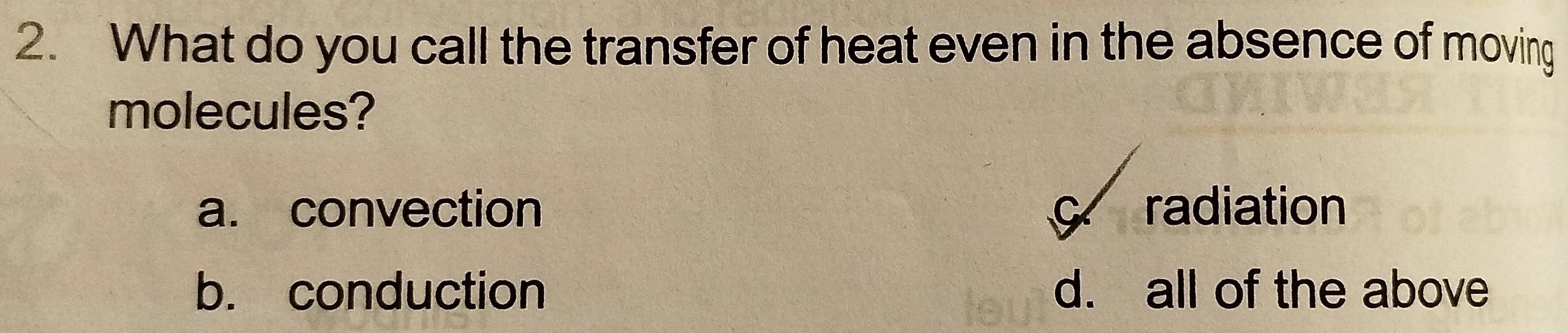 What do you call the transfer of heat even in the absence of moving
molecules?
a. convection c radiation
b. conduction d. all of the above