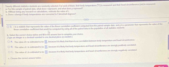 Twenty diffierent statistics students are randomly selected. For each of them, their body temperature (^circ C) is measured and their head circumforence (cm1) is measured.
a. For this sample of paired data, what does r represent, and what does o represent?
b. Without doing any research or calculations, estimate the value of r
c. Does r change if body temperatures are converted to Fahrenheil degrees?
( D. r is a statistic that represents the value of the linear correlation coefficient computed from the paired sample data, and p is a perameter that represents the value of the
linear correlation coefficient that would be computed by using all of the paired data in the population of all statistics students
b. Select the consect choice below and 61 in the answor box to complete your choice
(Type an integer or a decimal rounded to one decimal place as needed.)
A. The value of r is estimated to be □ because it is likely that there is no comelation between body temperature and head circursterence
B. The value of r is estimated to be □ , because it is likely that body temperature and head circumference are strongly positively comlated
C. The value of r is estimated to be □ because it is likely that body temperature and head circumference are strongly negatively conelated
c. Choose the correct answer below