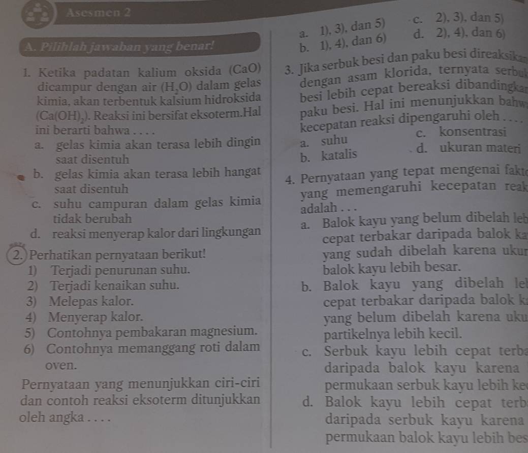 Asesmen 2
a. 1), 3), dan 5) c. 2), 3), dan 5)
A. Pilihlah jawaban yang benar!
b. 1), 4), dan 6) d. 2), 4), dan 6)
1. Ketika padatan kalium oksida (CaO) 3. Jika serbuk besi dan paku besi direaksika
dicampur dengan air (H_2O) dalam gelas dengan asam klorida, ternyata serbu
kimia, akan terbentuk kalsium hidroksida besi lebih cepat bereaksi dibandingkar
(Ca(OH)_2). Reaksi ini bersifat eksoterm.Hal paku besi. Hal ini menunjukkan bahw
ini berarti bahwa . . . .
kecepatan reaksi dipengaruhi oleh .
c. konsentrasi
a. gelas kimia akan terasa lebih dingin a. suhu d. ukuran materi
saat disentuh
b. katalis
b. gelas kimia akan terasa lebih hangat
saat disentuh 4. Pernyataan yang tepat mengenai fakt
c. suhu campuran dalam gelas kimia yang memengaruhi kecepatan reak
tidak berubah adalah . . .
d. reaksi menyerap kalor dari lingkungan a. Balok kayu yang belum dibelah leb
cepat terbakar daripada balok ka
2. Perhatikan pernyataan berikut!
yang sudah dibelah karena ukur
1) Terjadi penurunan suhu. balok kayu lebih besar.
2) Terjadi kenaikan suhu. b. Balok kayu yang dibelah le
3) Melepas kalor. cepat terbakar daripada balok k
4) Menyerap kalor. yang belum dibelah karena uku
5) Contohnya pembakaran magnesium.
partikelnya lebih kecil.
6) Contohnya memanggang roti dalam c. Serbuk kayu lebih cepat terba
oven. daripada balok kayu karena
Pernyataan yang menunjukkan ciri-ciri permukaan serbuk kayu lebih k
dan contoh reaksi eksoterm ditunjukkan d. Balok kayu lebih cepat terb
oleh angka . . . . daripada serbuk kayu karena
permukaan balok kayu lebih bes