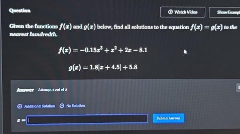 Question Watch Video Show Examp 
Given the functions f(x) and g(x) below, find all solutions to the equation f(x)=g(x) to the 
nearest hundredth.
f(x)=-0.15x^3+x^2+2x-8.1
g(x)=1.8|x+4.5|+5.8
Answer Attempt 1 out of 2 
Additional Solution No Solutian
x=
Submit Answer