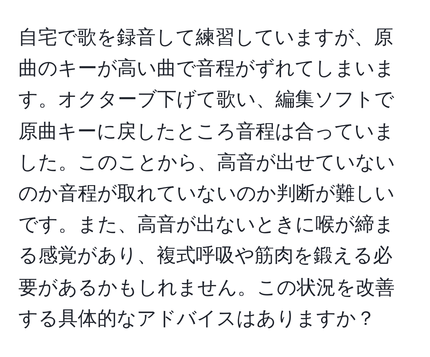 自宅で歌を録音して練習していますが、原曲のキーが高い曲で音程がずれてしまいます。オクターブ下げて歌い、編集ソフトで原曲キーに戻したところ音程は合っていました。このことから、高音が出せていないのか音程が取れていないのか判断が難しいです。また、高音が出ないときに喉が締まる感覚があり、複式呼吸や筋肉を鍛える必要があるかもしれません。この状況を改善する具体的なアドバイスはありますか？