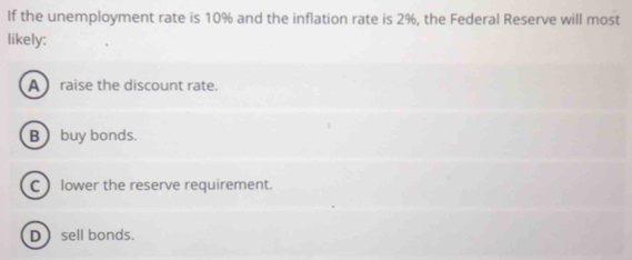 If the unemployment rate is 10% and the inflation rate is 2%, the Federal Reserve will most
likely:
A raise the discount rate.
B  buy bonds.
C ) lower the reserve requirement.
Dsell bonds.