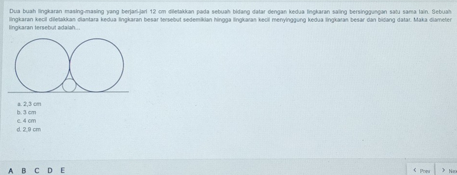 Dua buah lingkaran masing-masing yang berjarí-jari 12 cm diletakkan pada sebuah bidang datar dengan kedua lingkaran saling bersinggungan satu sama lain. Sebuah
lingkaran kecil diletakkan diantara kedua lingkaran besar tersebut sedemikian hingga lingkaran kecil menyinggung kedua lingkaran besar dan bidang datar. Maka diameter
lingkaran tersebut adalah..
a. 2,3 cm
b. 3 cm
c. 4 cm
d. 2,9 cm
B C D E Prev Nex