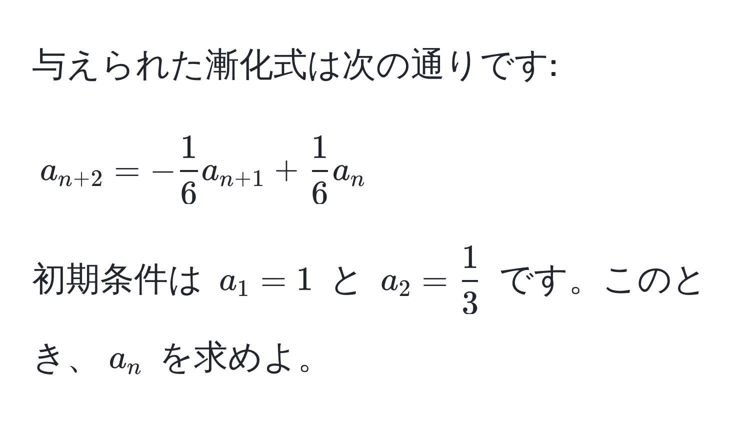 与えられた漸化式は次の通りです: 
$$ a_n+2 = - 1/6  a_n+1 +  1/6  a_n $$
初期条件は $ a_1 = 1 $ と $ a_2 =  1/3  $ です。このとき、$ a_n $ を求めよ。