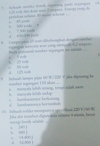 Sebuah setrika listrik dipasang pada tegangan 14.
125 volt dan kuat arus 2 ampere. Energi yang di-
perlukan selama 30 menit sebesar ....
a. 85 joule
b. 500 joule
c. 7.500 joule
d. 450.000 joule
8. Lampu pijar 25 watt dihubungkan dengan sumber
tegangan ternyata arus yang mengalir 0,2 ampere.
Beda potensial sumber tegangan itu adalah ....
1
a. 5 volt
b. 25 volt
c. 50 volt
d. 125 volt
9. Sebuah lampu pijar 60 W/220 V jika dipasang ke
sumber tegangan 110 akan ....
a. menyala lebih terang, tetapi tidak awet
b. menyala lebih redup
c. hambatannya berkurang
d. hambatannya bertambah
10. Sebuah solder mempunyai spesifikasi 220 V/60 W.
Jika alat tersebut digunakan selama 4 menit, besar
energi listrik adalah ....
a. 240 J
b. 880 J
c. 14.400 J
d. 52.800 J