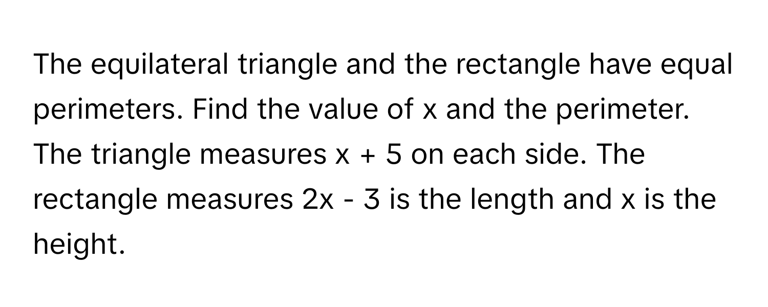 The equilateral triangle and the rectangle have equal perimeters. Find the value of x and the perimeter. The triangle measures x + 5 on each side. The rectangle measures 2x - 3 is the length and x is the height.