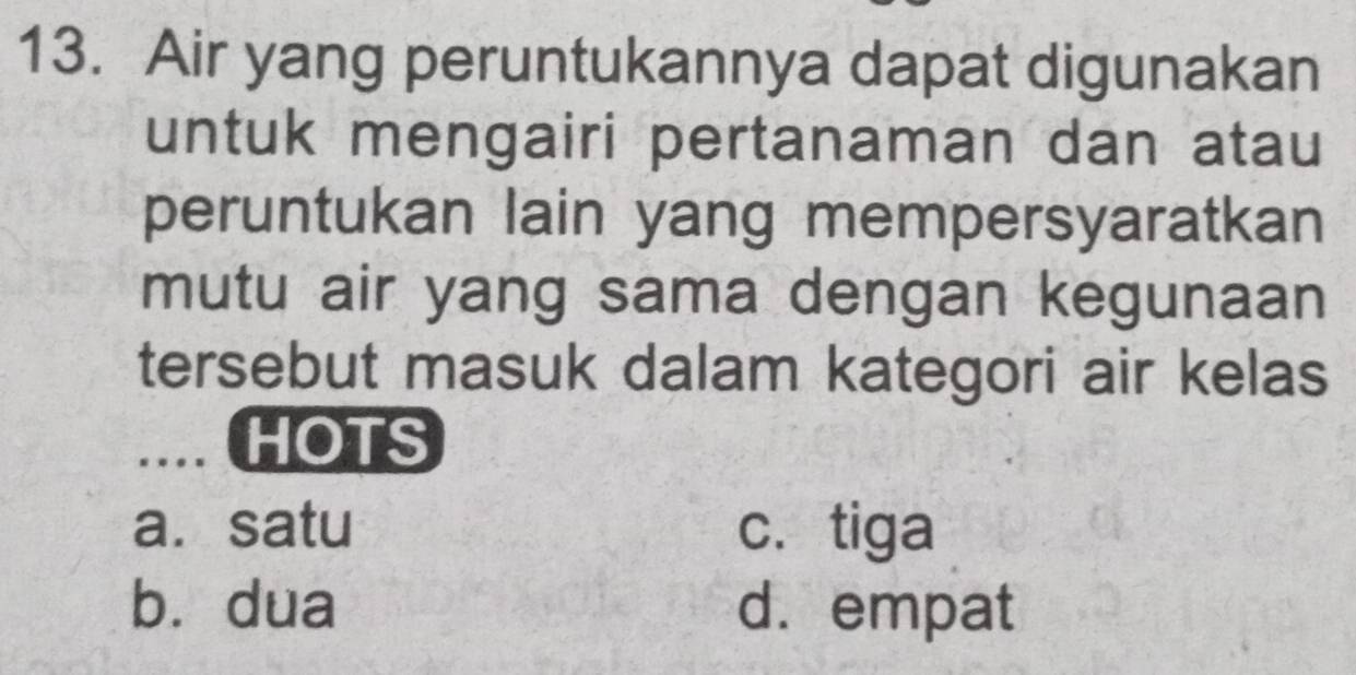 Air yang peruntukannya dapat digunakan
untuk mengairi pertanaman dan atau
peruntukan lain yang mempersyaratkan
mutu air yang sama dengan kegunaan
tersebut masuk dalam kategori air kelas
_.... HOTS
a. satu c. tiga
bù dua d. empat