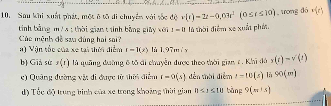 Sau khi xuất phát, một ô tô di chuyển với tốc độ v(t)=2t-0,03t^2(0≤ t≤ 10) , trong dó v(t)
tính bằng m / s; thời gian t tính bằng giây với t=0 là thời điểm xe xuất phát.
Các mệnh đề sau dúng hai sai?
a) Vận tốc của xe tại thời điểm t=1(s) là 1,97m / s
b) Giả sử s(t) là quãng đường ô tô di chuyền được theo thời gian 1 . Khi đó s(t)=v'(t)
c) Quãng đường vật đi được từ thời điểm t=0(s) đến thời điểm t=10(s) là 90(m)
d) Tốc độ trung bình của xe trong khoảng thời gian 0≤ t≤ 10 bằng 9 (m/s)