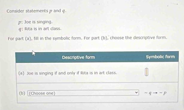 Consider statements p and q. 
p: Joe is singing. 
g: Rita is in art class. 
For part (a), fill in the symbolic form. For part (b), choose the descriptive form.