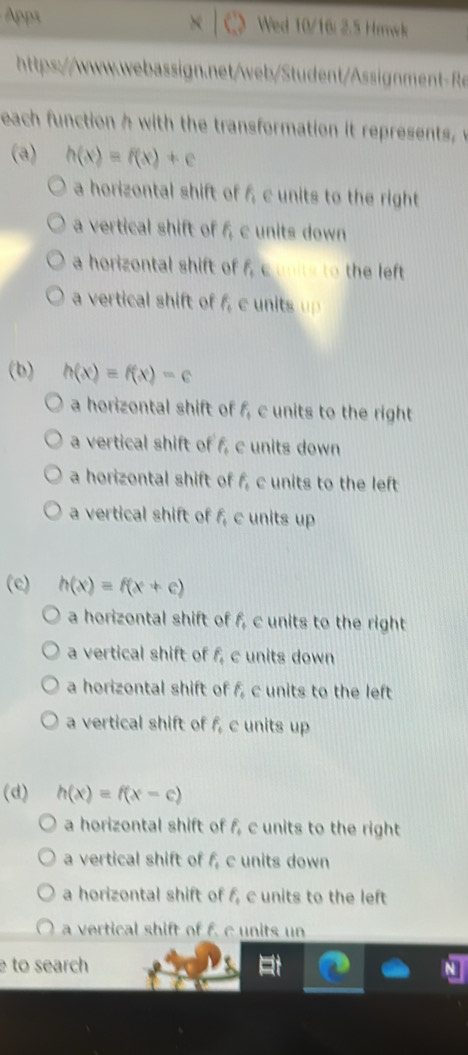 Apps
× Wed 10/16/ 2.5 Hrwk
tps://wwwwwbsibigmnt 
each function with the transformation it reresent 
(a) h(x)=f(x)+c
a horizontal shift of f, c units to the right
a vertical shift of f, c units down
a horizontal shift of f_1 e ts to the left
a vertical shift of f_4 e unitsup 
(b) h(x)=f(x)-c
a horizontal shift of f_1 c units to the right
a vertical shift of f, c units down
a horizontal shift of f, c units to the left
a vertical shift of f, c units up
(c) h(x)=f(x+c)
a horizontal shift of f, c units to the right
a vertical shift of f, c units down
a horizontal shift of f, c units to the left
a vertical shift of f_4 c units up
(d) h(x)=f(x-c)
a horizontal shift of f, c units to the right
a vertical shift of f_4 c units down
a horizontal shift of f, c units to the left
a vertical shift of f. c units un
to search